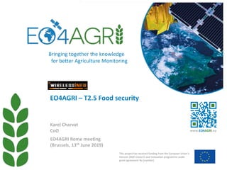 EO4AGRI Rome meeting
(Brussels, 13th June 2019)
EO4AGRI – T2.5 Food security
Karel Charvat
CoO
This project has received funding from the European Union’s
Horizon 2020 research and innovation programme under
grant agreement No [number]
www.EO4AGRI.eu
Bringing together the knowledge
for better Agriculture Monitoring
 