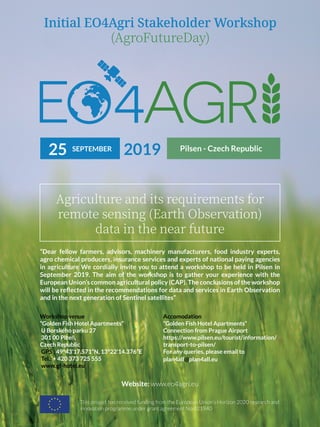 Initial EO4Agri Stakeholder Workshop
(AgroFutureDay)
Agriculture and its requirements for
remote sensing (Earth Observation)
data in the near future
“Dear fellow farmers, advisors, machinery manufacturers, food industry experts,
agro chemical producers, insurance services and experts of national paying agencies
in agriculture We cordially invite you to attend a workshop to be held in Pilsen in
September 2019. The aim of the workshop is to gather your experience with the
European Union’s common agricultural policy (CAP). The conclusions of the workshop
will be reflected in the recommendations for data and services in Earth Observation
and in the next generation of Sentinel satellites”
Workshop venue
“Golden Fish Hotel Apartments”
U Borského parku 27
301 00 Plzeň,
Czech Republic
GPS : 49°43’17.571”N, 13°22’14.376”E
Tel.: + 420 373 725 555
www.gf-hotel.eu
Accomodation
“Golden Fish Hotel Apartments”
Connection from Prague Airport
https://www.pilsen.eu/tourist/information/
transport-to-pilsen/
For any queries, please email to
plan4all@plan4all.eu
This project has received funding from the European Union’s Horizon 2020 research and
innovation programme under grant agreement No 821940
Website: www.eo4agri.eu
SEPTEMBER
25 2019 Pilsen - Czech Republic
 