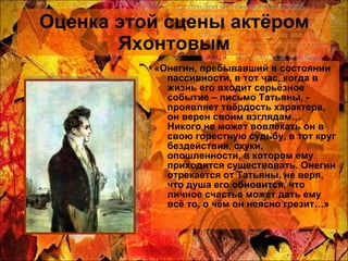 Оценка этой сцены актёром Яхонтовым «Онегин, пребывавший в состоянии пассивности, в тот час, когда в жизнь его входит серьёзное событие – письмо Татьяны, - проявляет твёрдость характера, он верен своим взглядам… Никого не может вовлекать он в свою горестную судьбу, в тот круг бездействия, скуки, опошленности, в котором ему приходится существовать. Онегин отрекается от Татьяны, не веря, что душа его обновится, что личное счастье может дать ему всё то, о чём он неясно грезит…» 