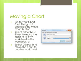 Moving a Chart
1.   Go to your Chart
     Tools Design tab
     and click the Move
     Chart button
2.   Select either New
     Sheet to move the
     chart to its own
     worksheet in the
     workbook, or
3.   Select Object in to
     move the chart to
     another worksheet
 