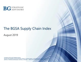 Copyright © 2019 by BG Strategic Advisors
No part of this publication may be reproduced, stored in a retrieval system, or transmitted in any form or by any means —
electronic, mechanical, photocopying, recording, or otherwise — without the permission of BG Strategic Advisors.
The BGSA Supply Chain Index
August 2019
 