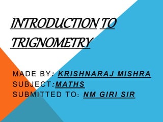 INTRODUCTION TO 
TRIGNOMETRY 
MADE BY: KRISHNARAJ MISHRA 
SUBJECT:MATHS 
SUBMITTED TO: NM GIRI SIR 
 