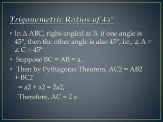 • In Δ ABC, right-angled at B, if one angle is 
45°, then the other angle is also 45°, i.e., ∠ A = 
∠ C = 45° . 
• Suppose BC = AB = a. 
• Then by Pythagoras Theorem, AC2 = AB2 
+ BC2 
= a2 + a2 = 2a2, 
Therefore, AC = 2 a 
 