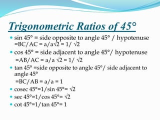 Trigonometric Ratios of 45° 
 sin 45° = side opposite to angle 45° / hypotenuse 
=BC/AC = a/a√2 = 1/ √2 
 cos 45° = side adjacent to angle 45°/ hypotenuse 
=AB/AC = a/a √2 = 1/ √2 
 tan 45° =side opposite to angle 45°/ side adjacent to 
angle 45° 
=BC/AB = a/a = 1 
 cosec 45°=1/sin 45°= √2 
 sec 45°=1/cos 45°= √2 
 cot 45°=1/tan 45°= 1 
 