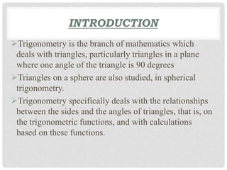 INTRODUCTION 
Trigonometry is the branch of mathematics which 
deals with triangles, particularly triangles in a plane 
where one angle of the triangle is 90 degrees 
Triangles on a sphere are also studied, in spherical 
trigonometry. 
Trigonometry specifically deals with the relationships 
between the sides and the angles of triangles, that is, on 
the trigonometric functions, and with calculations 
based on these functions. 
 