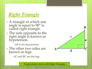 Right Triangle 
 A triangle in which one 
angle is equal to 90 is 
called right triangle. 
 The side opposite to the 
right angle is known as 
hypotenuse. 
AB is the hypotenuse 
 The other two sides are 
known as legs. 
AC and BC are the legs 
Trigonometry deals with Right Triangles 
 