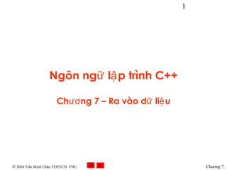 Ó 2004 Trần Minh Châu. FOTECH. VNU 
1 
Chương 7. 
Ngôn ngữ lập trình C++ 
Chương 7 – Ra vào dữ liệu 
 