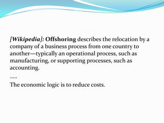[Wikipedia]: Offshoring describes the relocation by a company of a business process from one country to another—typically an operational process, such as manufacturing, or supporting processes, such as accounting.…..The economic logic is to reduce costs.