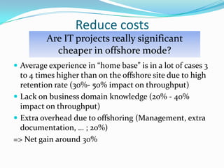 Reduce costsAre IT projects really significant cheaper in offshore mode?Average experience in “home base” is in a lot of cases 3 to 4 times higher than on the offshore site due to high retention rate (30%- 50% impact on throughput)Lack on business domain knowledge (20% - 40% impact on throughput)Extra overhead due to offshoring (Management, extra documentation, … ; 20%)=> Net gain around 30%