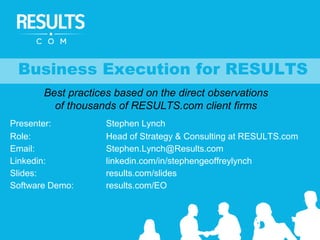 Presenter: Stephen Lynch
Role: Head of Strategy & Consulting at RESULTS.com
Email: Stephen.Lynch@Results.com
Linkedin: linkedin.com/in/stephengeoffreylynch
Slides: results.com/slides
Software Demo: results.com/EO
Business Execution for RESULTS
Best practices based on the direct observations
of thousands of RESULTS.com client firms
 
