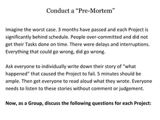 Conduct a “Pre-Mortem”
Imagine the worst case. 3 months have passed and each Project is
significantly behind schedule. People over-committed and did not
get their Tasks done on time. There were delays and interruptions.
Everything that could go wrong, did go wrong.
Ask everyone to individually write down their story of “what
happened” that caused the Project to fail. 5 minutes should be
ample. Then get everyone to read aloud what they wrote. Everyone
needs to listen to these stories without comment or judgement.
Now, as a Group, discuss the following questions for each Project:
 