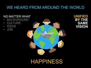 WE HEARD FROM AROUND THE WORLD

NO MATTER WHAT               UNIFIED
• BACKGROUND                 BY THE
• CULTURE                      SAME
• IDEAS                       VISION
• JOB




                 HAPPINESS
 
