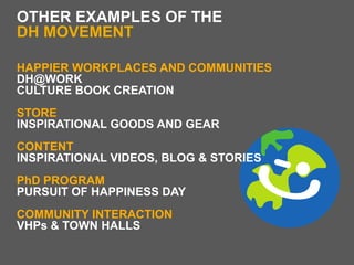 OTHER EXAMPLES OF THE
DH MOVEMENT

HAPPIER WORKPLACES AND COMMUNITIES
DH@WORK
CULTURE BOOK CREATION
STORE
INSPIRATIONAL GOODS AND GEAR
CONTENT
INSPIRATIONAL VIDEOS, BLOG & STORIES
PhD PROGRAM
PURSUIT OF HAPPINESS DAY
COMMUNITY INTERACTION
VHPs & TOWN HALLS
 
