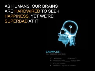 AS HUMANS, OUR BRAINS
ARE HARDWIRED TO SEEK
HAPPINESS. YET WE‟RE
SUPERBAD AT IT




               EXAMPLES:
               DAN GILBERT’S RESEARCH
                    •   “WHEN I GET _____, I’LL BE HAPPY”
                    •   “WHEN I ACHIEVE _____, I’LL BE HAPPY”
                    •   LOTTERY WINNERS
                    •   TERMINALLY INJURED OR DISABLED
 