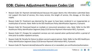 www.medicalbillersandcoders.com Follow us:
EOB: Claims Adjustment Reason Codes List
• Reason Code 54: Payment denied/reduced because the payer deems the information submitted does
not support this level of service, this many service, this length of service, this dosage, or this day's
supply.
• Reason Code 55: Treatment was deemed by the payer to have been rendered in an inappropriate or
invalid place of service. Note: Refer to the 835 Healthcare Policy Identification Segment, if present.
• Reason Code 56: Processed based on multiple or concurrent procedure rules. Note: Refer to the 835
Healthcare Policy Identification Segment (loop 2110 Service Payment Information REF), if present.
• Reason Code 57: Charges for outpatient services are not covered when performed within a period of
time prior to orafter inpatient services.
• Reason Code 58: Penalty for failure to obtain second surgical opinion. Note: Refer to the 835 Healthcare
Policy Identification Segment (loop 2110 Service Payment Information REF), if present.
• Reason Code 59: Payment denied/reduced for absence of, or exceeded, pre-certification/authorization.
 