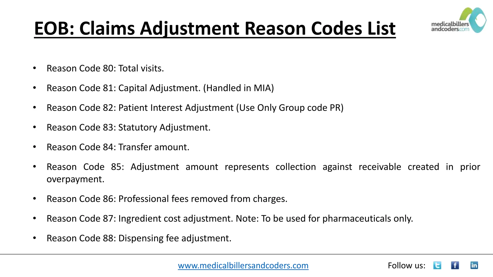 www.medicalbillersandcoders.com Follow us:
EOB: Claims Adjustment Reason Codes List
• Reason Code 80: Total visits.
• Reason Code 81: Capital Adjustment. (Handled in MIA)
• Reason Code 82: Patient Interest Adjustment (Use Only Group code PR)
• Reason Code 83: Statutory Adjustment.
• Reason Code 84: Transfer amount.
• Reason Code 85: Adjustment amount represents collection against receivable created in prior
overpayment.
• Reason Code 86: Professional fees removed from charges.
• Reason Code 87: Ingredient cost adjustment. Note: To be used for pharmaceuticals only.
• Reason Code 88: Dispensing fee adjustment.
 