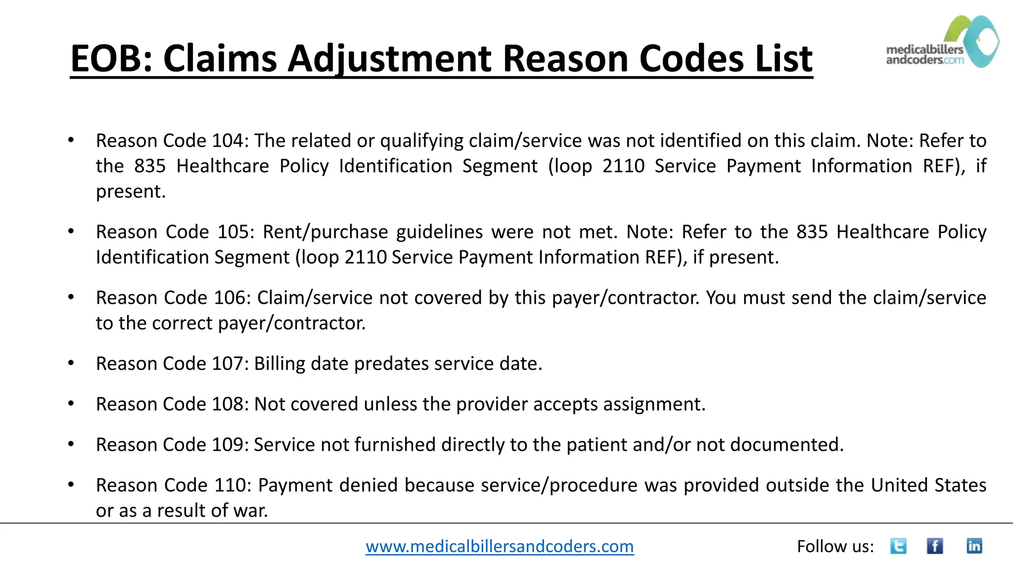 www.medicalbillersandcoders.com Follow us:
EOB: Claims Adjustment Reason Codes List
• Reason Code 104: The related or qualifying claim/service was not identified on this claim. Note: Refer to
the 835 Healthcare Policy Identification Segment (loop 2110 Service Payment Information REF), if
present.
• Reason Code 105: Rent/purchase guidelines were not met. Note: Refer to the 835 Healthcare Policy
Identification Segment (loop 2110 Service Payment Information REF), if present.
• Reason Code 106: Claim/service not covered by this payer/contractor. You must send the claim/service
to the correct payer/contractor.
• Reason Code 107: Billing date predates service date.
• Reason Code 108: Not covered unless the provider accepts assignment.
• Reason Code 109: Service not furnished directly to the patient and/or not documented.
• Reason Code 110: Payment denied because service/procedure was provided outside the United States
or as a result of war.
 