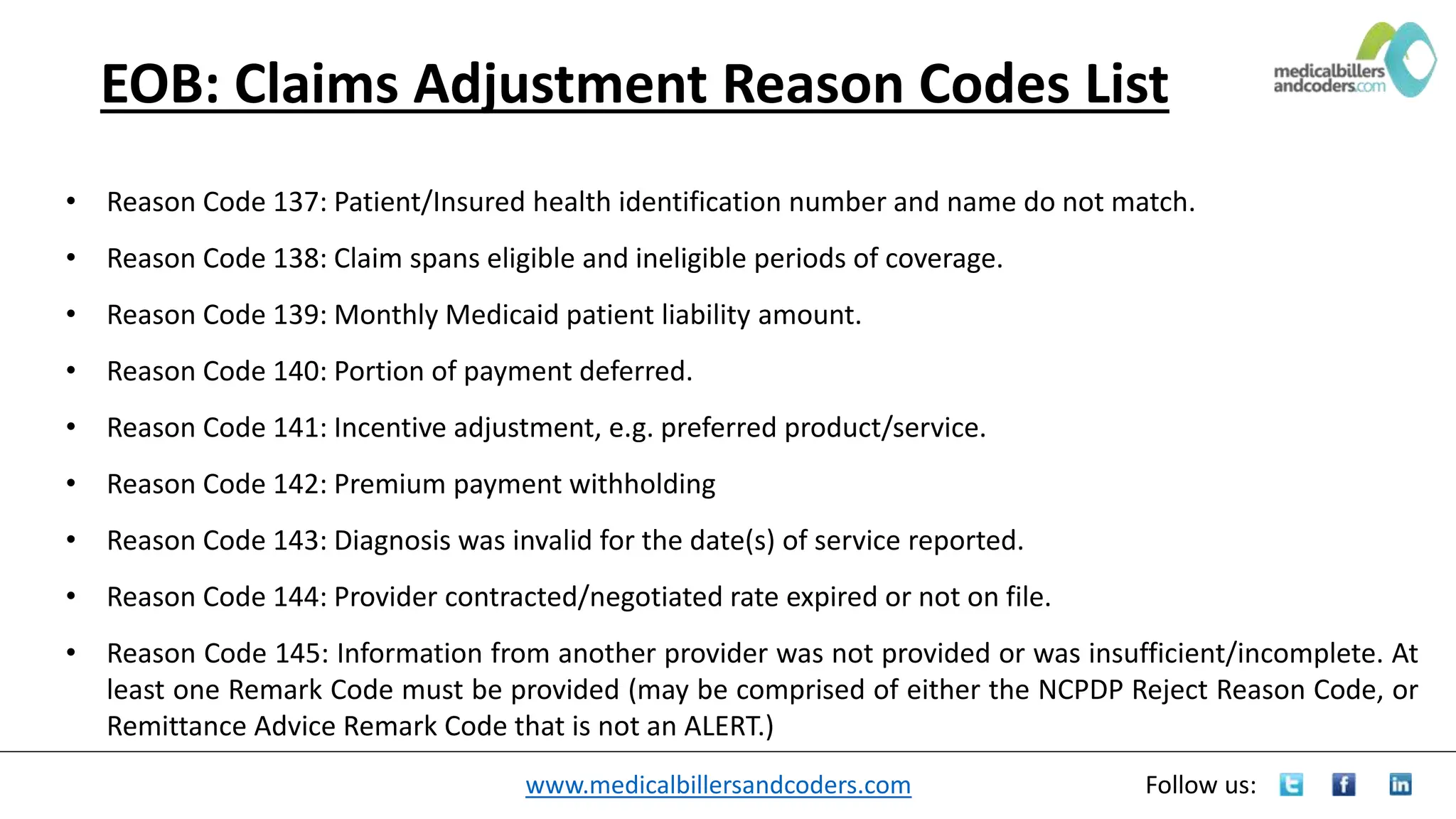 www.medicalbillersandcoders.com Follow us:
EOB: Claims Adjustment Reason Codes List
• Reason Code 137: Patient/Insured health identification number and name do not match.
• Reason Code 138: Claim spans eligible and ineligible periods of coverage.
• Reason Code 139: Monthly Medicaid patient liability amount.
• Reason Code 140: Portion of payment deferred.
• Reason Code 141: Incentive adjustment, e.g. preferred product/service.
• Reason Code 142: Premium payment withholding
• Reason Code 143: Diagnosis was invalid for the date(s) of service reported.
• Reason Code 144: Provider contracted/negotiated rate expired or not on file.
• Reason Code 145: Information from another provider was not provided or was insufficient/incomplete. At
least one Remark Code must be provided (may be comprised of either the NCPDP Reject Reason Code, or
Remittance Advice Remark Code that is not an ALERT.)
 