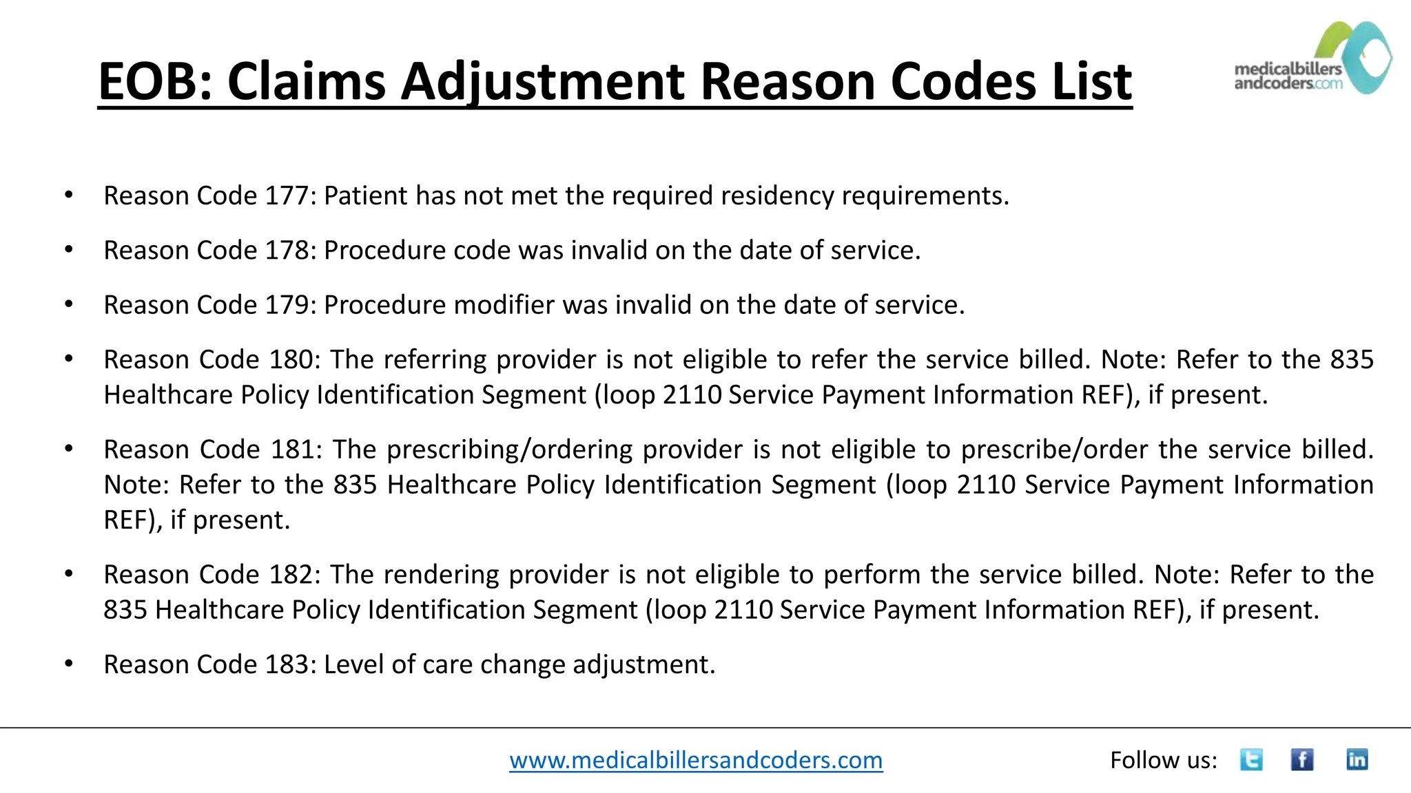www.medicalbillersandcoders.com Follow us:
EOB: Claims Adjustment Reason Codes List
• Reason Code 177: Patient has not met the required residency requirements.
• Reason Code 178: Procedure code was invalid on the date of service.
• Reason Code 179: Procedure modifier was invalid on the date of service.
• Reason Code 180: The referring provider is not eligible to refer the service billed. Note: Refer to the 835
Healthcare Policy Identification Segment (loop 2110 Service Payment Information REF), if present.
• Reason Code 181: The prescribing/ordering provider is not eligible to prescribe/order the service billed.
Note: Refer to the 835 Healthcare Policy Identification Segment (loop 2110 Service Payment Information
REF), if present.
• Reason Code 182: The rendering provider is not eligible to perform the service billed. Note: Refer to the
835 Healthcare Policy Identification Segment (loop 2110 Service Payment Information REF), if present.
• Reason Code 183: Level of care change adjustment.
 