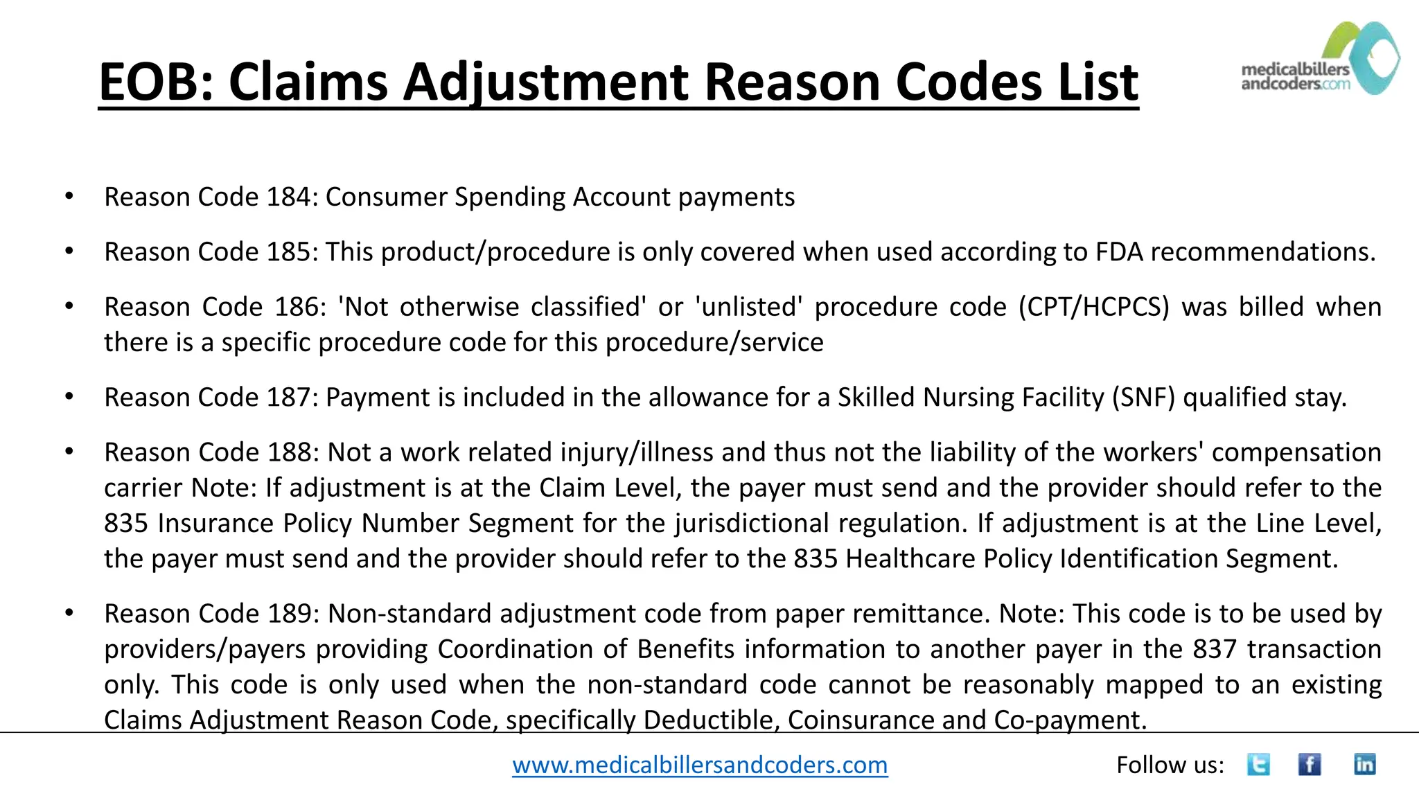 www.medicalbillersandcoders.com Follow us:
EOB: Claims Adjustment Reason Codes List
• Reason Code 184: Consumer Spending Account payments
• Reason Code 185: This product/procedure is only covered when used according to FDA recommendations.
• Reason Code 186: 'Not otherwise classified' or 'unlisted' procedure code (CPT/HCPCS) was billed when
there is a specific procedure code for this procedure/service
• Reason Code 187: Payment is included in the allowance for a Skilled Nursing Facility (SNF) qualified stay.
• Reason Code 188: Not a work related injury/illness and thus not the liability of the workers' compensation
carrier Note: If adjustment is at the Claim Level, the payer must send and the provider should refer to the
835 Insurance Policy Number Segment for the jurisdictional regulation. If adjustment is at the Line Level,
the payer must send and the provider should refer to the 835 Healthcare Policy Identification Segment.
• Reason Code 189: Non-standard adjustment code from paper remittance. Note: This code is to be used by
providers/payers providing Coordination of Benefits information to another payer in the 837 transaction
only. This code is only used when the non-standard code cannot be reasonably mapped to an existing
Claims Adjustment Reason Code, specifically Deductible, Coinsurance and Co-payment.
 