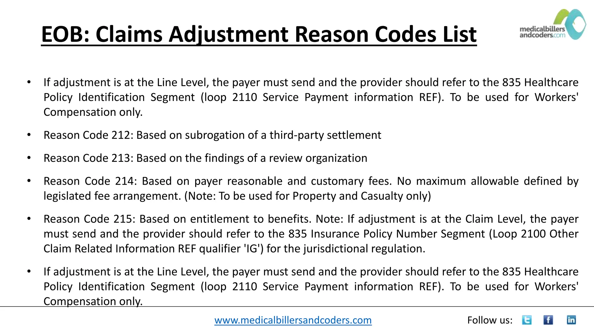 www.medicalbillersandcoders.com Follow us:
EOB: Claims Adjustment Reason Codes List
• If adjustment is at the Line Level, the payer must send and the provider should refer to the 835 Healthcare
Policy Identification Segment (loop 2110 Service Payment information REF). To be used for Workers'
Compensation only.
• Reason Code 212: Based on subrogation of a third-party settlement
• Reason Code 213: Based on the findings of a review organization
• Reason Code 214: Based on payer reasonable and customary fees. No maximum allowable defined by
legislated fee arrangement. (Note: To be used for Property and Casualty only)
• Reason Code 215: Based on entitlement to benefits. Note: If adjustment is at the Claim Level, the payer
must send and the provider should refer to the 835 Insurance Policy Number Segment (Loop 2100 Other
Claim Related Information REF qualifier 'IG') for the jurisdictional regulation.
• If adjustment is at the Line Level, the payer must send and the provider should refer to the 835 Healthcare
Policy Identification Segment (loop 2110 Service Payment information REF). To be used for Workers'
Compensation only.
 