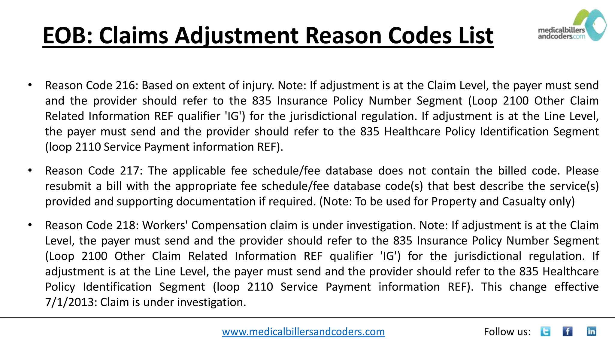 www.medicalbillersandcoders.com Follow us:
EOB: Claims Adjustment Reason Codes List
• Reason Code 216: Based on extent of injury. Note: If adjustment is at the Claim Level, the payer must send
and the provider should refer to the 835 Insurance Policy Number Segment (Loop 2100 Other Claim
Related Information REF qualifier 'IG') for the jurisdictional regulation. If adjustment is at the Line Level,
the payer must send and the provider should refer to the 835 Healthcare Policy Identification Segment
(loop 2110 Service Payment information REF).
• Reason Code 217: The applicable fee schedule/fee database does not contain the billed code. Please
resubmit a bill with the appropriate fee schedule/fee database code(s) that best describe the service(s)
provided and supporting documentation if required. (Note: To be used for Property and Casualty only)
• Reason Code 218: Workers' Compensation claim is under investigation. Note: If adjustment is at the Claim
Level, the payer must send and the provider should refer to the 835 Insurance Policy Number Segment
(Loop 2100 Other Claim Related Information REF qualifier 'IG') for the jurisdictional regulation. If
adjustment is at the Line Level, the payer must send and the provider should refer to the 835 Healthcare
Policy Identification Segment (loop 2110 Service Payment information REF). This change effective
7/1/2013: Claim is under investigation.
 