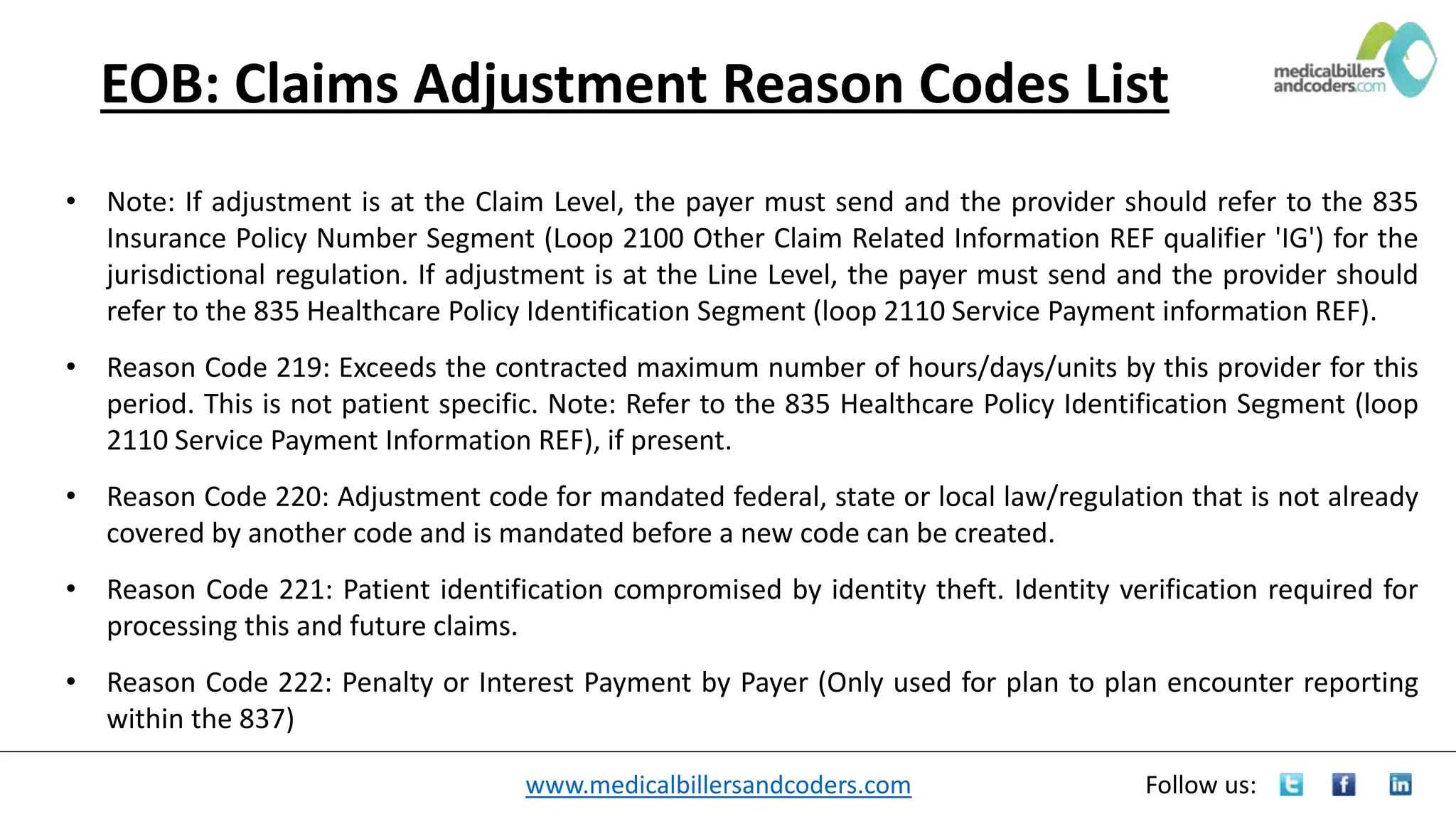 www.medicalbillersandcoders.com Follow us:
EOB: Claims Adjustment Reason Codes List
• Note: If adjustment is at the Claim Level, the payer must send and the provider should refer to the 835
Insurance Policy Number Segment (Loop 2100 Other Claim Related Information REF qualifier 'IG') for the
jurisdictional regulation. If adjustment is at the Line Level, the payer must send and the provider should
refer to the 835 Healthcare Policy Identification Segment (loop 2110 Service Payment information REF).
• Reason Code 219: Exceeds the contracted maximum number of hours/days/units by this provider for this
period. This is not patient specific. Note: Refer to the 835 Healthcare Policy Identification Segment (loop
2110 Service Payment Information REF), if present.
• Reason Code 220: Adjustment code for mandated federal, state or local law/regulation that is not already
covered by another code and is mandated before a new code can be created.
• Reason Code 221: Patient identification compromised by identity theft. Identity verification required for
processing this and future claims.
• Reason Code 222: Penalty or Interest Payment by Payer (Only used for plan to plan encounter reporting
within the 837)
 