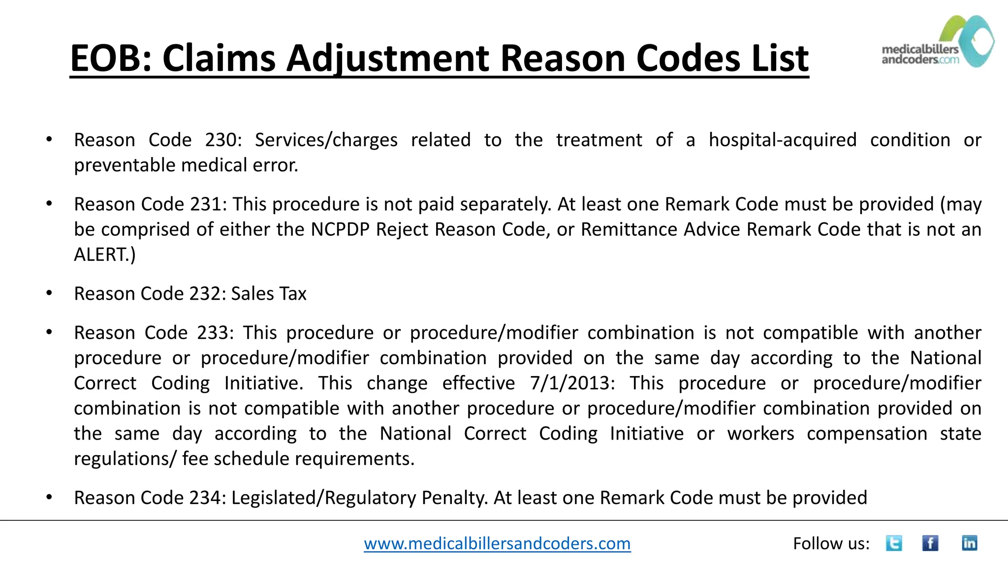 www.medicalbillersandcoders.com Follow us:
EOB: Claims Adjustment Reason Codes List
• Reason Code 230: Services/charges related to the treatment of a hospital-acquired condition or
preventable medical error.
• Reason Code 231: This procedure is not paid separately. At least one Remark Code must be provided (may
be comprised of either the NCPDP Reject Reason Code, or Remittance Advice Remark Code that is not an
ALERT.)
• Reason Code 232: Sales Tax
• Reason Code 233: This procedure or procedure/modifier combination is not compatible with another
procedure or procedure/modifier combination provided on the same day according to the National
Correct Coding Initiative. This change effective 7/1/2013: This procedure or procedure/modifier
combination is not compatible with another procedure or procedure/modifier combination provided on
the same day according to the National Correct Coding Initiative or workers compensation state
regulations/ fee schedule requirements.
• Reason Code 234: Legislated/Regulatory Penalty. At least one Remark Code must be provided
 