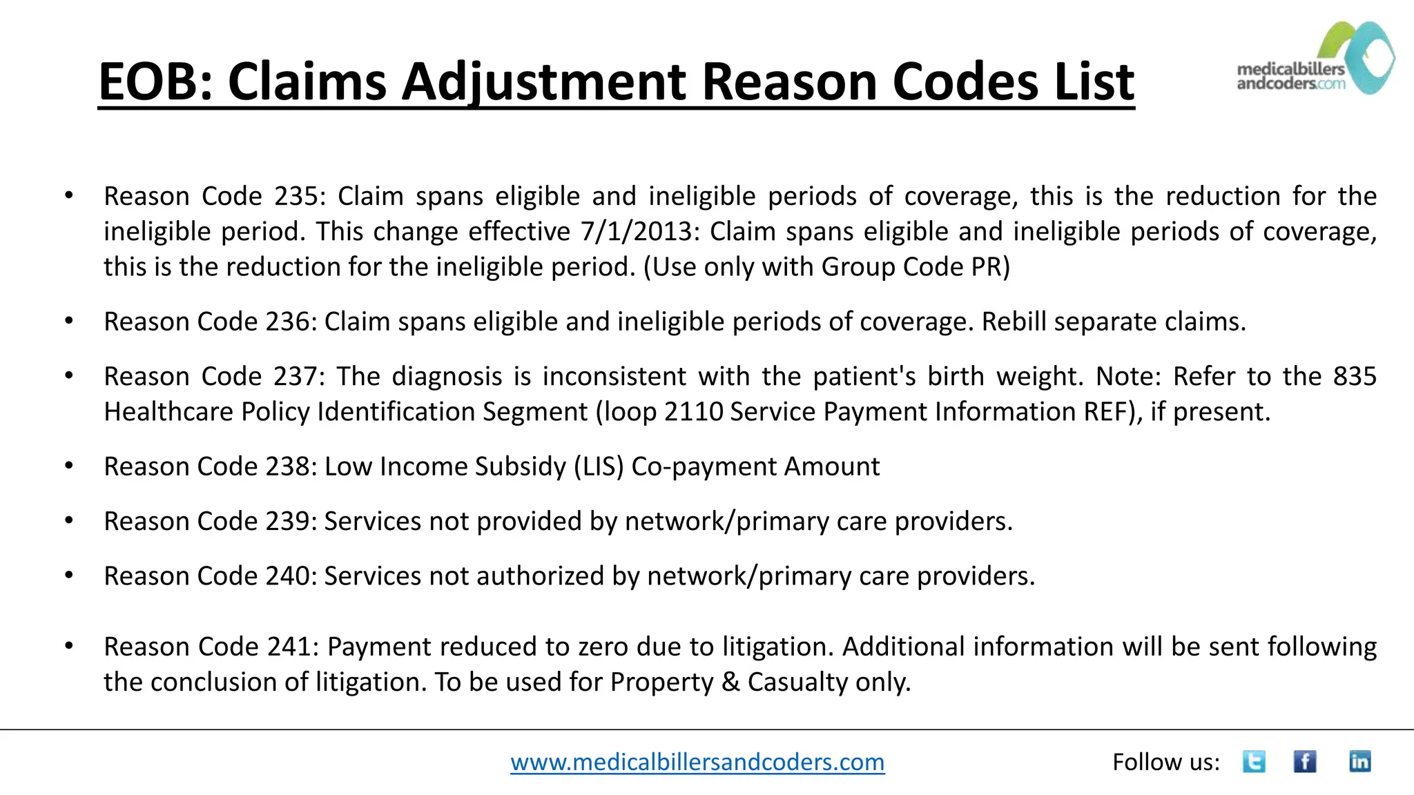 www.medicalbillersandcoders.com Follow us:
EOB: Claims Adjustment Reason Codes List
• Reason Code 235: Claim spans eligible and ineligible periods of coverage, this is the reduction for the
ineligible period. This change effective 7/1/2013: Claim spans eligible and ineligible periods of coverage,
this is the reduction for the ineligible period. (Use only with Group Code PR)
• Reason Code 236: Claim spans eligible and ineligible periods of coverage. Rebill separate claims.
• Reason Code 237: The diagnosis is inconsistent with the patient's birth weight. Note: Refer to the 835
Healthcare Policy Identification Segment (loop 2110 Service Payment Information REF), if present.
• Reason Code 238: Low Income Subsidy (LIS) Co-payment Amount
• Reason Code 239: Services not provided by network/primary care providers.
• Reason Code 240: Services not authorized by network/primary care providers.
• Reason Code 241: Payment reduced to zero due to litigation. Additional information will be sent following
the conclusion of litigation. To be used for Property & Casualty only.
 