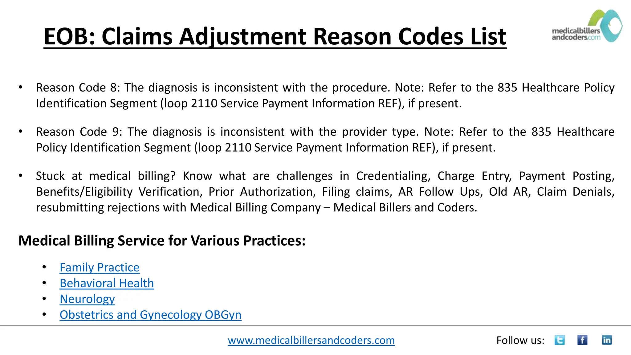 www.medicalbillersandcoders.com Follow us:
EOB: Claims Adjustment Reason Codes List
• Reason Code 8: The diagnosis is inconsistent with the procedure. Note: Refer to the 835 Healthcare Policy
Identification Segment (loop 2110 Service Payment Information REF), if present.
• Reason Code 9: The diagnosis is inconsistent with the provider type. Note: Refer to the 835 Healthcare
Policy Identification Segment (loop 2110 Service Payment Information REF), if present.
• Stuck at medical billing? Know what are challenges in Credentialing, Charge Entry, Payment Posting,
Benefits/Eligibility Verification, Prior Authorization, Filing claims, AR Follow Ups, Old AR, Claim Denials,
resubmitting rejections with Medical Billing Company – Medical Billers and Coders.
Medical Billing Service for Various Practices:
• Family Practice
• Behavioral Health
• Neurology
• Obstetrics and Gynecology OBGyn
 
