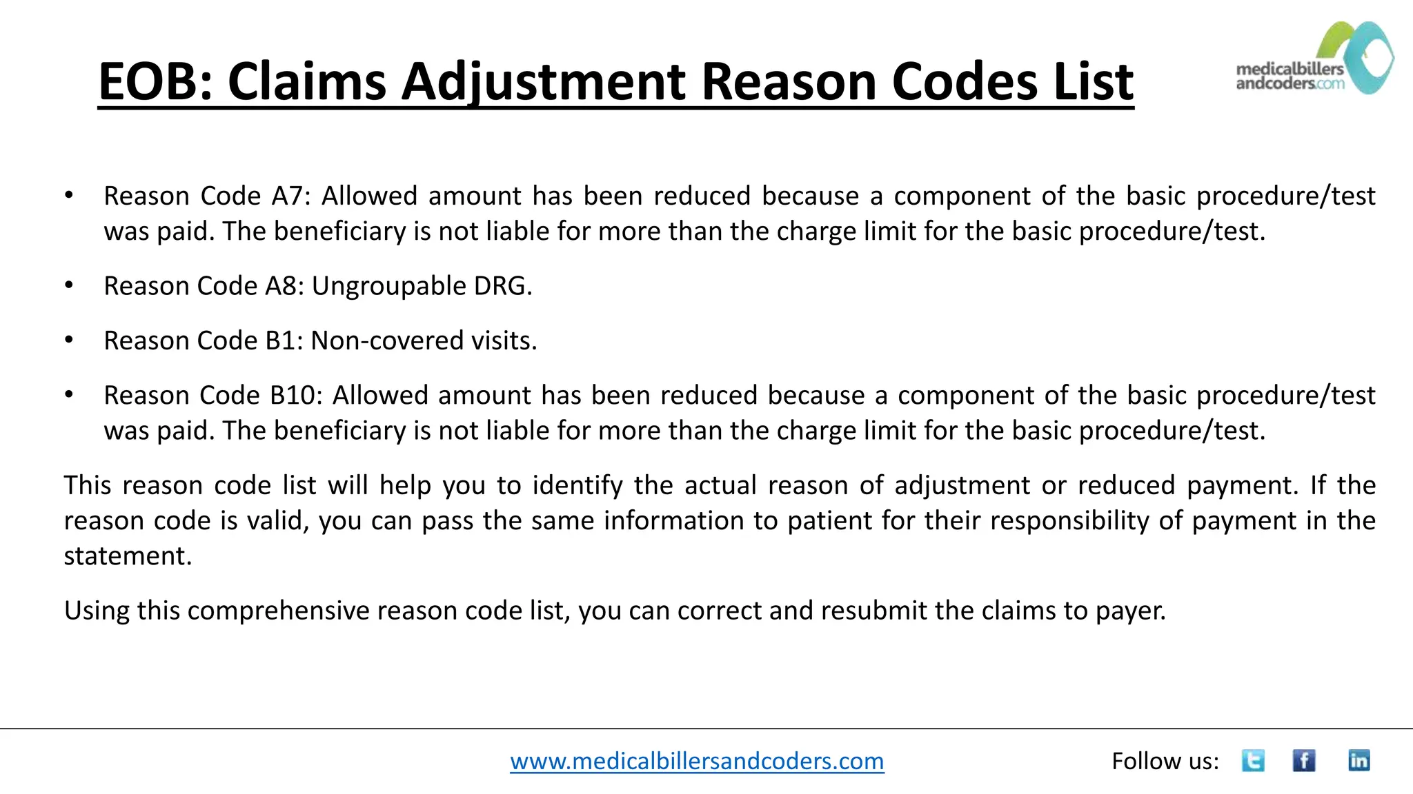 www.medicalbillersandcoders.com Follow us:
EOB: Claims Adjustment Reason Codes List
• Reason Code A7: Allowed amount has been reduced because a component of the basic procedure/test
was paid. The beneficiary is not liable for more than the charge limit for the basic procedure/test.
• Reason Code A8: Ungroupable DRG.
• Reason Code B1: Non-covered visits.
• Reason Code B10: Allowed amount has been reduced because a component of the basic procedure/test
was paid. The beneficiary is not liable for more than the charge limit for the basic procedure/test.
This reason code list will help you to identify the actual reason of adjustment or reduced payment. If the
reason code is valid, you can pass the same information to patient for their responsibility of payment in the
statement.
Using this comprehensive reason code list, you can correct and resubmit the claims to payer.
 