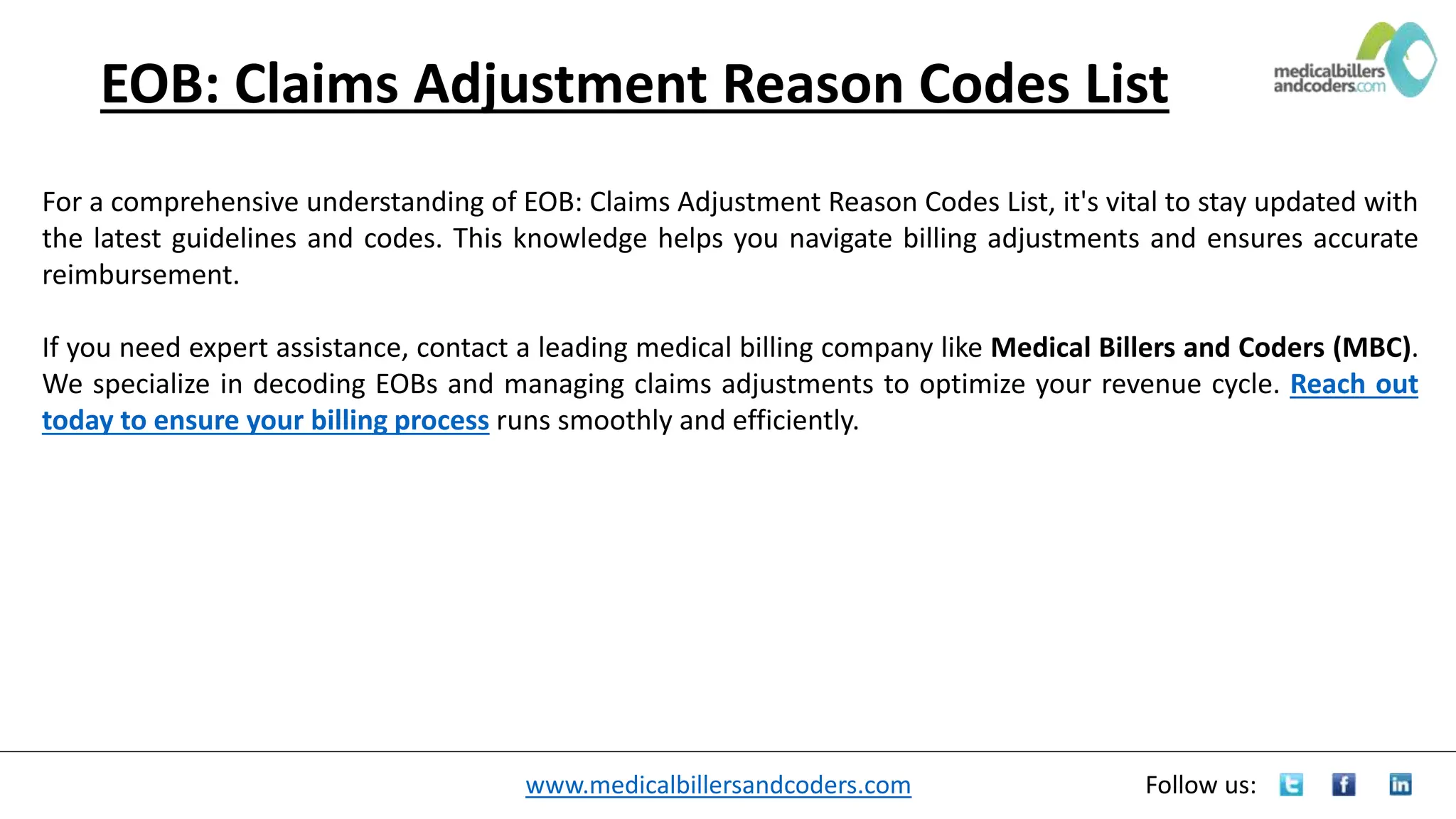 www.medicalbillersandcoders.com Follow us:
EOB: Claims Adjustment Reason Codes List
For a comprehensive understanding of EOB: Claims Adjustment Reason Codes List, it's vital to stay updated with
the latest guidelines and codes. This knowledge helps you navigate billing adjustments and ensures accurate
reimbursement.
If you need expert assistance, contact a leading medical billing company like Medical Billers and Coders (MBC).
We specialize in decoding EOBs and managing claims adjustments to optimize your revenue cycle. Reach out
today to ensure your billing process runs smoothly and efficiently.
 