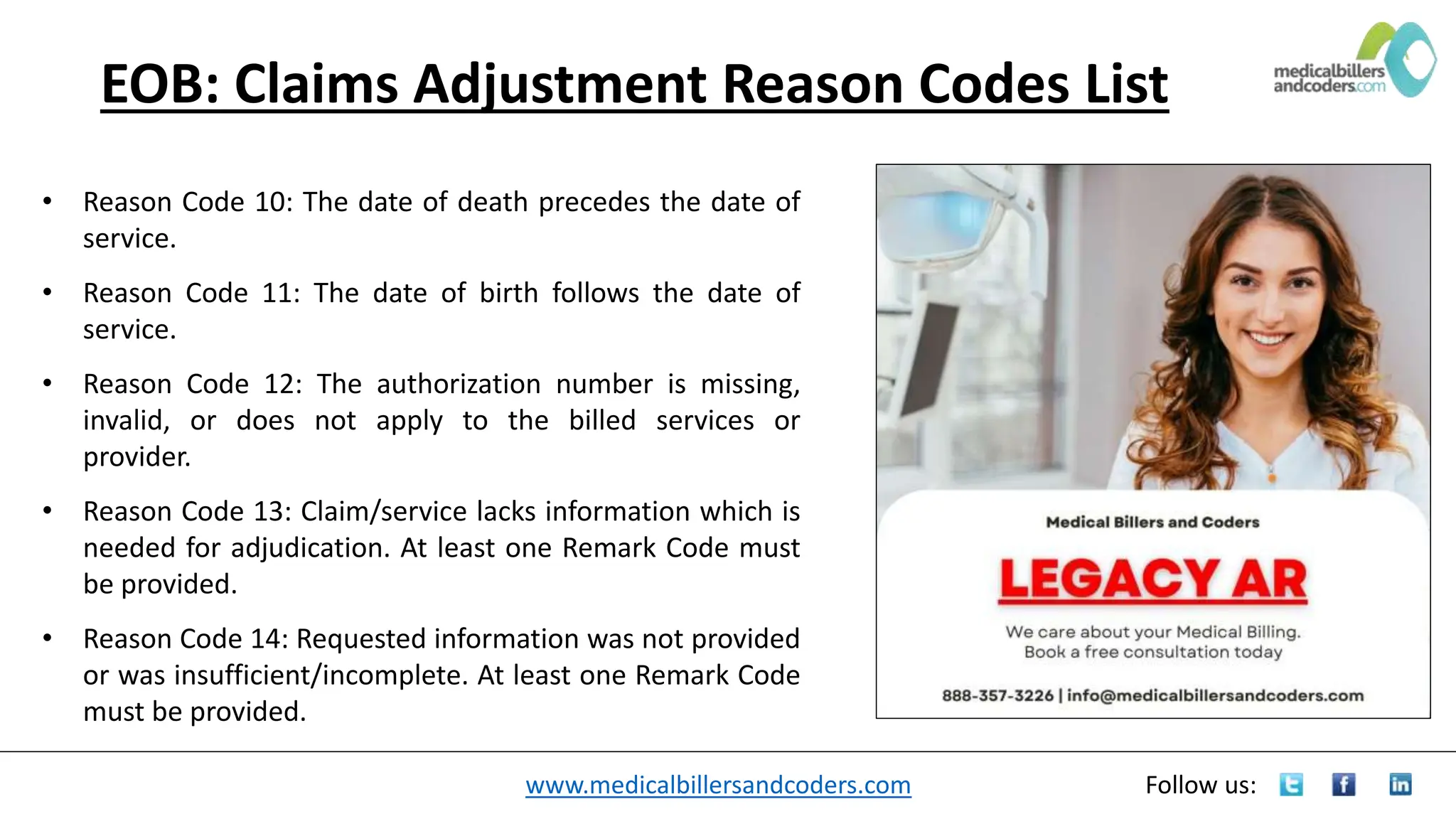 www.medicalbillersandcoders.com Follow us:
EOB: Claims Adjustment Reason Codes List
• Reason Code 10: The date of death precedes the date of
service.
• Reason Code 11: The date of birth follows the date of
service.
• Reason Code 12: The authorization number is missing,
invalid, or does not apply to the billed services or
provider.
• Reason Code 13: Claim/service lacks information which is
needed for adjudication. At least one Remark Code must
be provided.
• Reason Code 14: Requested information was not provided
or was insufficient/incomplete. At least one Remark Code
must be provided.
 