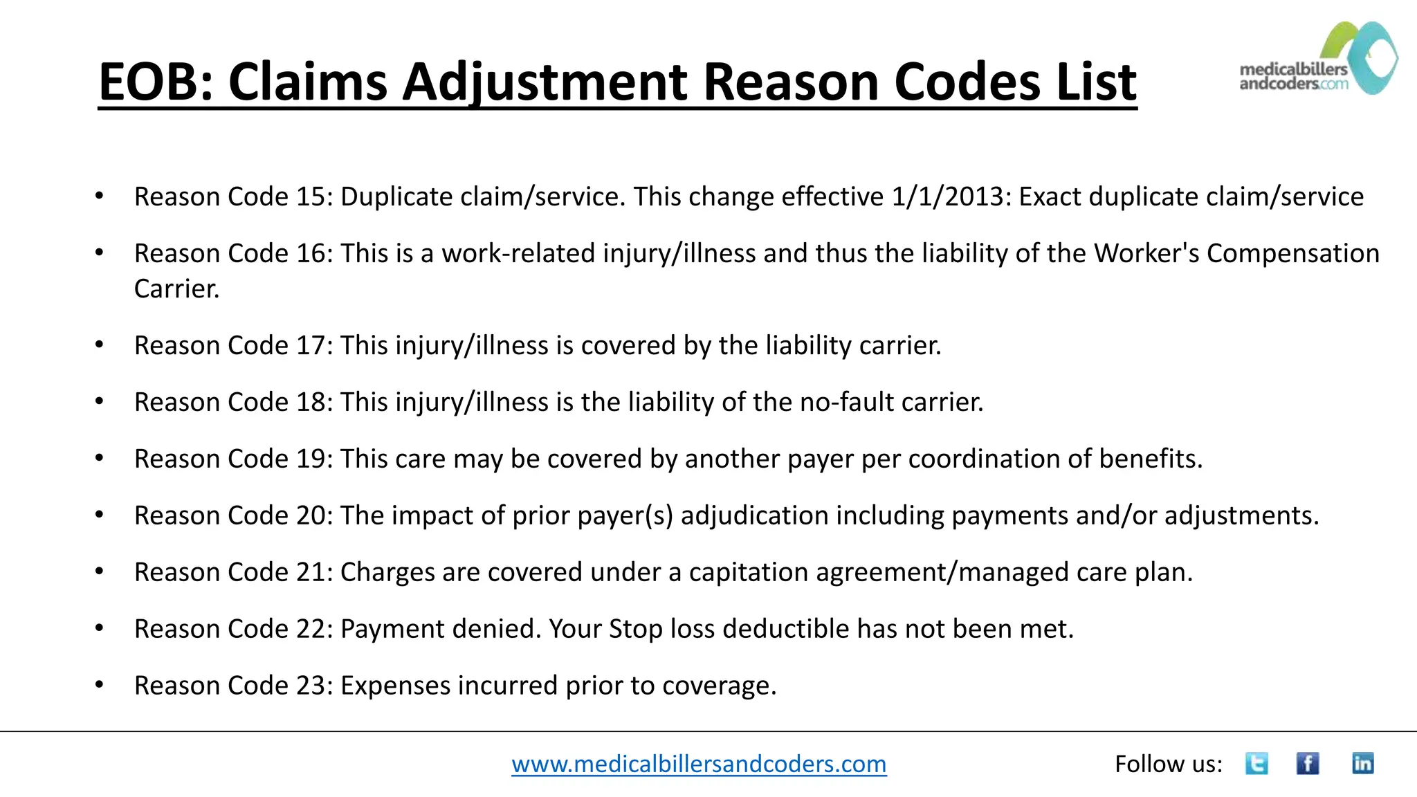 www.medicalbillersandcoders.com Follow us:
EOB: Claims Adjustment Reason Codes List
• Reason Code 15: Duplicate claim/service. This change effective 1/1/2013: Exact duplicate claim/service
• Reason Code 16: This is a work-related injury/illness and thus the liability of the Worker's Compensation
Carrier.
• Reason Code 17: This injury/illness is covered by the liability carrier.
• Reason Code 18: This injury/illness is the liability of the no-fault carrier.
• Reason Code 19: This care may be covered by another payer per coordination of benefits.
• Reason Code 20: The impact of prior payer(s) adjudication including payments and/or adjustments.
• Reason Code 21: Charges are covered under a capitation agreement/managed care plan.
• Reason Code 22: Payment denied. Your Stop loss deductible has not been met.
• Reason Code 23: Expenses incurred prior to coverage.
 