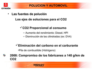 POLUCION Y AUTOMOVIL
CITROËN


    • Las fuentes de polución
          Los ejes de soluciones para el CO2

             CO2 Proporcional al consumo
               – Aumento del rendimiento: Diesel, HPI
               – Disminución de las cilindradas (ex: DV4)


          Eliminación del carbono en el carburante
           •Pila de combustible (Hidrógeno)

      2008: Compromiso de los fabricanes a 140 g/km de
      CO2
                        MODULO 7
                         EOBD
 