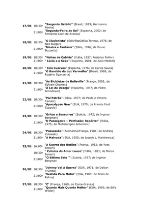 "Sargento Getúlio" (Brasil, 1983; Hermanno
17/01 18:30h
              Penna)
              “Segunda-Feira ao Sol” (Espanha, 2002; de
       21:00h
              Fernando León de Aranoa)

              “O Ilusionista” (EUA/República Tcheca, 1976; de
18/01 18:30h
              Neil Burger)
              “Música e Fantasia” (Itália, 1976; de Bruno
       21:00h
              Bozzetto)

19/01 18:30h "Noites de Cabíria" (Itália, 1957; Federico Fellini)
      21:00h “ Lúcia e o Sexo” (Espanha, 2001; de Julio Medem)

20/01 18:30h “ Cría Cuervos” (Espanha, 1976; de Carlos Saura)
             “O Bandido da Luz Vermelha” (Brasil, 1968; de
      21:00h
             Rogério Sganzerla)

              “As Bicicletas de Belleville” (França, 2003; de
21/01 18:30h
              Sylvain Chomet)
              “A Lei do Desejo” (Espanha, 1987; de Pedro
       21:00h
              Almodóvar)

              “Pai Patrão” (Itália, 1977; de Paolo e Vittorio
22/01 18:30h
              Taviani)
              “Apocalypse Now” (EUA, 1979; de Francis Ford
       21:00h
              Coppola)

              “Gritos e Sussurros” (Suécia, 1972; de Ingmar
23/01 18:30h
              Bergman)
              “O Passageiro – Profissão: Repórter” (Itália,
       21:00h
              1975; de Michelangelo Antonioni)

              “Possessão” (Alemanha/França, 1981; de Andrzej
24/01 18:30h
              Zulawski)
       21:00h “A Malvada” (EUA, 1950; de Joseph L. Mankiewicz)

              “A Guerra dos Botões” (França, 1962; de Yves
25/01 16:00h
              Robert)
              “ Crônica do Amor Louco” (Itália, 1981; de Marco
       18:30h
              Ferreri)
              "O Sétimo Selo´" (Suécia, 1957; de Ingmar
       21:00h
              Bergman

              “Johnny Vai á Guerra” (EUA, 1971; de Dalton
26/01 18:30h
              Trumbo)
              “Vestida Para Matar” (EUA, 1980; de Brian de
       21:00h
              Palma)

27/01 18:30h “Z” (França, 1969; de Costa-Gravas)
             “Quanto Mais Quente Melhor” (EUA, 1959; de Billy
      21:00h
             Wilder)
 