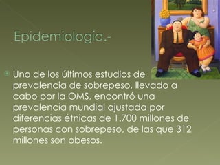 Uno de los últimos estudios de prevalencia de sobrepeso, llevado a cabo por la OMS, encontró una prevalencia mundial ajustada por diferencias étnicas de 1.700 millones de personas con sobrepeso, de las que 312 millones son obesos. 