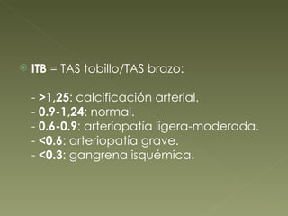 ITB  = TAS tobillo/TAS brazo: -  >1,25 : calcificación arterial. -  0.9-1,24 : normal. -  0.6-0.9 : arteriopatía ligera-moderada. -  <0.6 : arteriopatía grave. -  <0.3 : gangrena isquémica. 