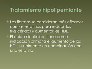 Los fibratos se consideran más eficaces que las estatinas para reducir los triglicéridos y aumentar las HDL. El ácido nicotínico, tiene como indicación primaria el aumento de las HDL, usualmente en combinación con una estatina. 