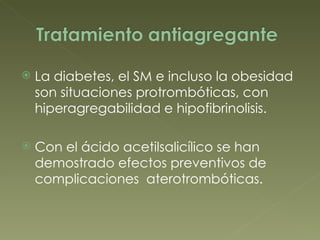 La diabetes, el SM e incluso la obesidad son situaciones protrombóticas, con hiperagregabilidad e hipofibrinolisis. Con el ácido acetilsalicílico se han demostrado efectos preventivos de complicaciones  aterotrombóticas. 