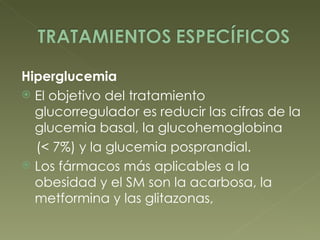 Hiperglucemia El objetivo del tratamiento glucorregulador es reducir las cifras de la glucemia basal, la glucohemoglobina (< 7%) y la glucemia posprandial.  Los fármacos más aplicables a la obesidad y el SM son la acarbosa, la metformina y las glitazonas, 