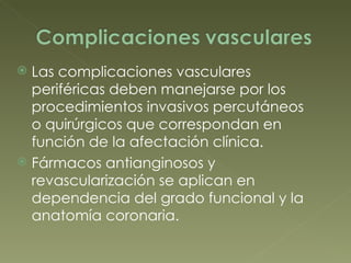 Las complicaciones vasculares periféricas deben manejarse por los procedimientos invasivos percutáneos  o quirúrgicos que correspondan en función de la afectación clínica. Fármacos antianginosos y revascularización se aplican en dependencia del grado funcional y la anatomía coronaria.  