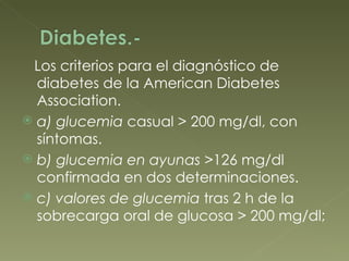 Los criterios para el diagnóstico de diabetes de la American Diabetes Association. a) glucemia  casual > 200 mg/dl, con síntomas. b) glucemia en ayunas > 126 mg/dl confirmada en dos determinaciones. c) valores de glucemia  tras 2 h de la sobrecarga oral de glucosa > 200 mg/dl; 