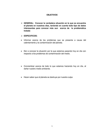 OBJETIVOS GENERAL:  Conocer la verdadera situación en la que se encuentra el planeta en nuestros días, teniendo en cuenta todo tipo de datos interesantes para conocer más aun  acerca de  la problemática tratada ESPECIFICOS: Informar acerca de los problemas que se presenta a causa del calentamiento y la contaminación del planeta. Dar a conocer la situación por la que estamos pasando hoy en día con respecto a los problemas de contaminación del medio. Concientizar acerca de todo lo que estamos haciendo hoy en día, al dañar nuestro medio ambiente. Hacer saber que el planeta se destruye por nuestra culpa 