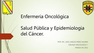 Enfermeria Oncológica
Salud Pública y Epidemiologia
del Cáncer.
MYR. MC. JOSE CARLOS PEREZ NAJERA
CIRUGIA ONCOLOGICA 1
MARZO DE 2022
 