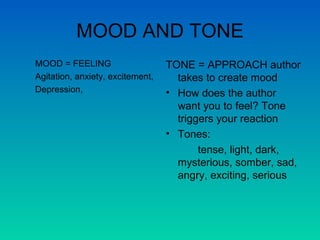 MOOD AND TONE MOOD = FEELING  Agitation, anxiety, excitement, Depression,  TONE = APPROACH author takes to create mood How does the author want you to feel? Tone triggers your reaction Tones: tense, light, dark, mysterious, somber, sad, angry, exciting, serious 