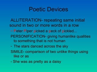 Poetic Devices ALLITERATION- repeating same initial sound in two or more words in a row P eter  P iper  p icked a  p eck of  p ickled...  PERSONIFICATION- giving humanlike qualities to something that is not human The stars danced across the sky SIMILE- comparison of two unlike things using like or as - She was as pretty as a daisy  