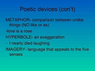 Poetic devices (con’t) METAPHOR- comparison between unlike things (NO like or as) -love is a rose HYPERBOLE- an exaggeration I nearly died laughing IMAGERY- language that appeals to the five senses 