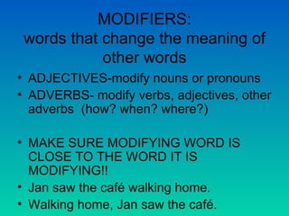 MODIFIERS: words that change the meaning of other words ADJECTIVES-modify nouns or pronouns ADVERBS- modify verbs, adjectives, other adverbs  (how? when? where?) MAKE SURE MODIFYING WORD IS CLOSE TO THE WORD IT IS MODIFYING!! Jan saw the café walking home. Walking home, Jan saw the café. 
