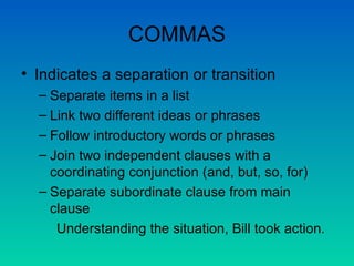 COMMAS Indicates a separation or transition Separate items in a list Link two different ideas or phrases Follow introductory words or phrases Join two independent clauses with a coordinating conjunction (and, but, so, for) Separate subordinate clause from main clause Understanding the situation, Bill took action. 